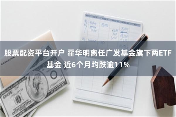 股票配资平台开户 霍华明离任广发基金旗下两ETF基金 近6个月均跌逾11%