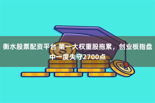 衡水股票配资平台 第一大权重股拖累，创业板指盘中一度失守2700点