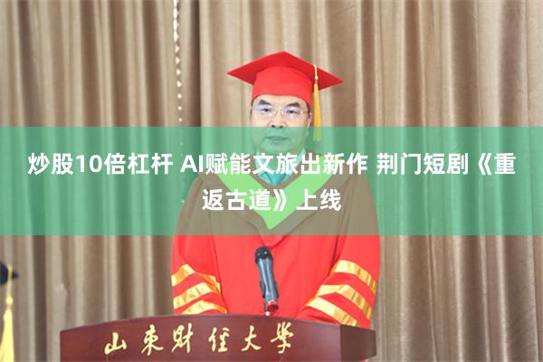 炒股10倍杠杆 AI赋能文旅出新作 荆门短剧《重返古道》上线