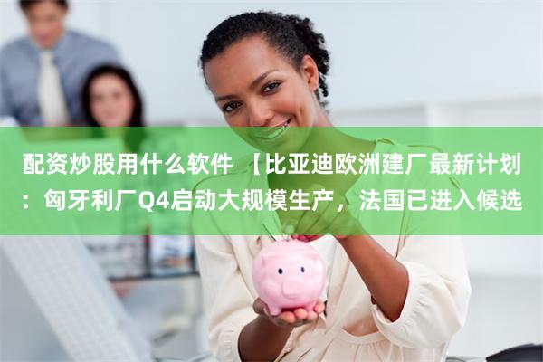 配资炒股用什么软件 【比亚迪欧洲建厂最新计划：匈牙利厂Q4启动大规模生产，法国已进入候选